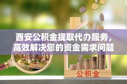 深泽西安公积金提取代办服务，高效解决您的资金需求问题