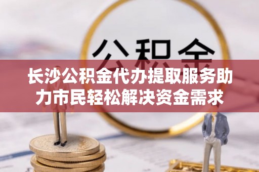 深泽长沙公积金代办提取服务助力市民轻松解决资金需求