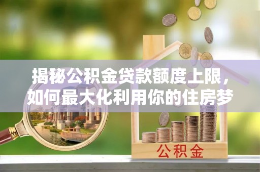 深泽揭秘公积金贷款额度上限，如何最大化利用你的住房梦想资金？