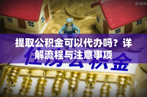 深泽提取公积金可以代办吗？详解流程与注意事项