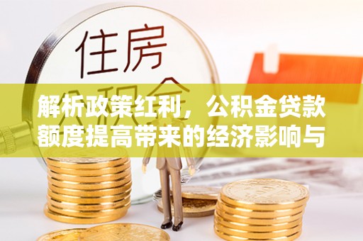 深泽解析政策红利，公积金贷款额度提高带来的经济影响与生活改变