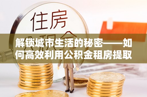 深泽解锁城市生活的秘密——如何高效利用公积金租房提取政策优化居住体验