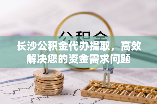 深泽长沙公积金代办提取，高效解决您的资金需求问题