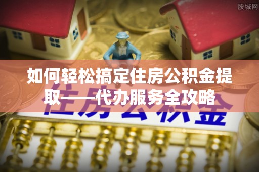 深泽如何轻松搞定住房公积金提取——代办服务全攻略