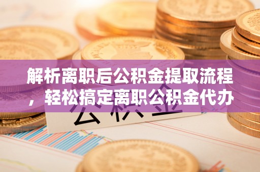 深泽解析离职后公积金提取流程，轻松搞定离职公积金代办提取手续