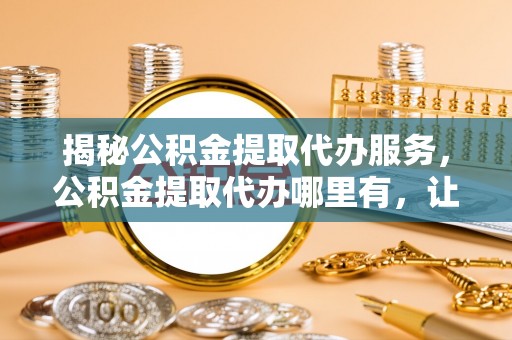 深泽揭秘公积金提取代办服务，公积金提取代办哪里有，让你省时省心的解决方案