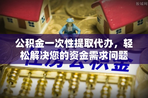 深泽公积金一次性提取代办，轻松解决您的资金需求问题