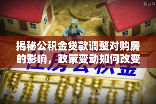 深泽揭秘公积金贷款调整对购房的影响，政策变动如何改变你的买房计划