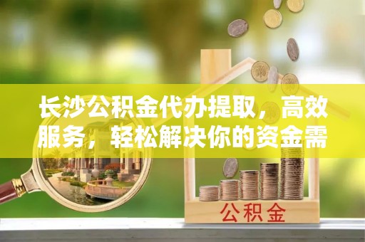 深泽长沙公积金代办提取，高效服务，轻松解决你的资金需求