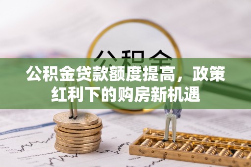 深泽公积金贷款额度提高，政策红利下的购房新机遇