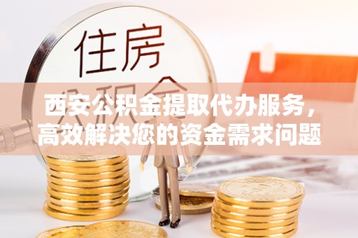 深泽西安公积金提取代办服务，高效解决您的资金需求问题