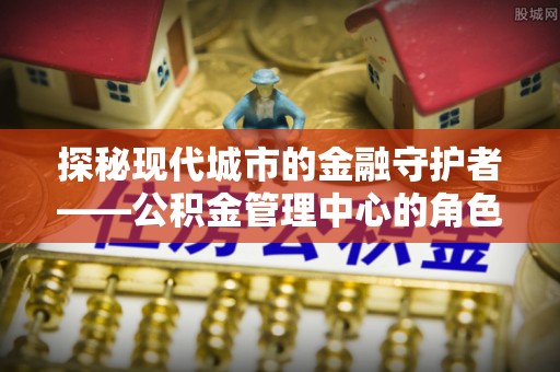 深泽探秘现代城市的金融守护者——公积金管理中心的角色与使命