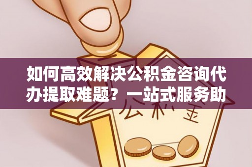 深泽如何高效解决公积金咨询代办提取难题？一站式服务助您轻松搞定