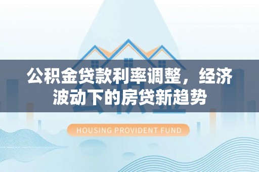 深泽公积金贷款利率调整，经济波动下的房贷新趋势