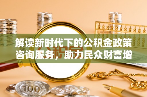 深泽解读新时代下的公积金政策咨询服务，助力民众财富增值与安居梦想