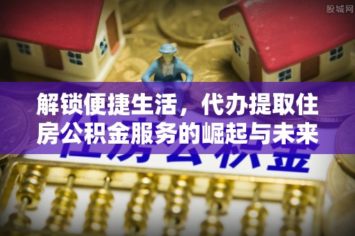深泽解锁便捷生活，代办提取住房公积金服务的崛起与未来