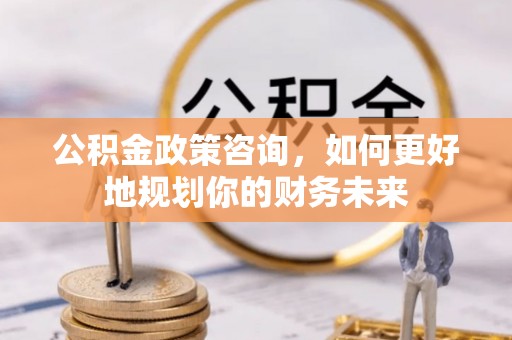 深泽公积金政策咨询，如何更好地规划你的财务未来