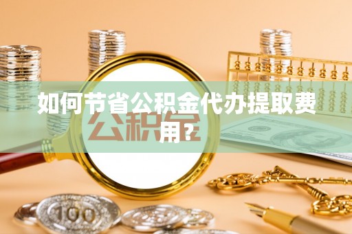 深泽如何节省公积金代办提取费用？