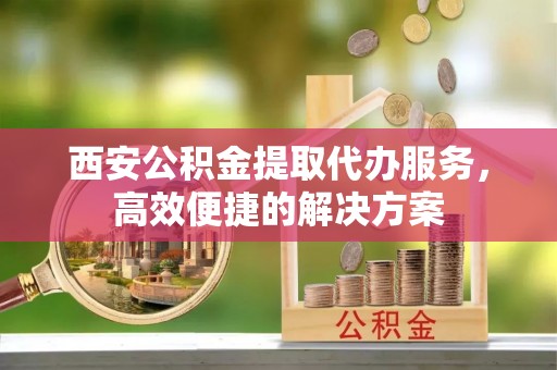 深泽西安公积金提取代办服务，高效便捷的解决方案