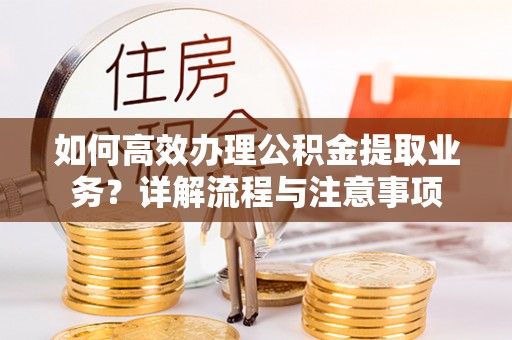 深泽如何高效办理公积金提取业务？详解流程与注意事项
