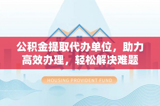 深泽公积金提取代办单位，助力高效办理，轻松解决难题