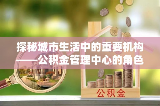 深泽探秘城市生活中的重要机构——公积金管理中心的角色与意义