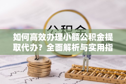 深泽如何高效办理小额公积金提取代办？全面解析与实用指南