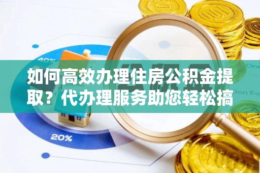 深泽如何高效办理住房公积金提取？代办理服务助您轻松搞定
