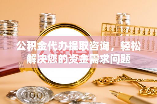 深泽公积金代办提取咨询，轻松解决您的资金需求问题