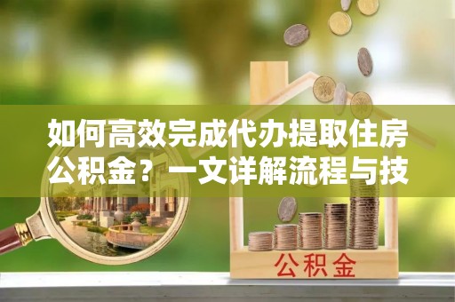 深泽如何高效完成代办提取住房公积金？一文详解流程与技巧