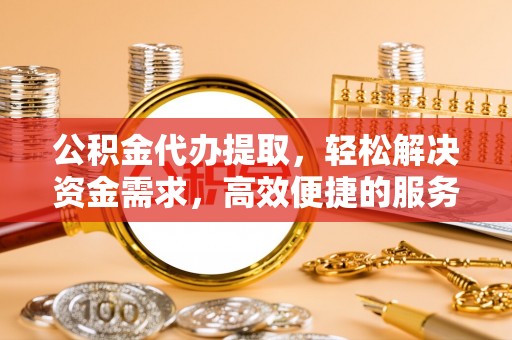 深泽公积金代办提取，轻松解决资金需求，高效便捷的服务选择