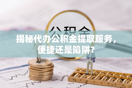 深泽揭秘代办公积金提取服务，便捷还是陷阱？