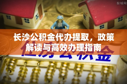 深泽长沙公积金代办提取，政策解读与高效办理指南