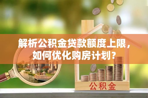 深泽解析公积金贷款额度上限，如何优化购房计划？