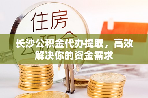 深泽长沙公积金代办提取，高效解决你的资金需求