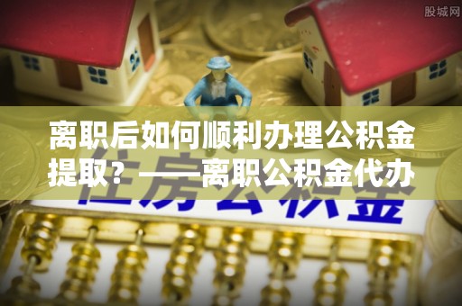 深泽离职后如何顺利办理公积金提取？——离职公积金代办提取全攻略