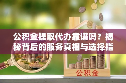 深泽公积金提取代办靠谱吗？揭秘背后的服务真相与选择指南