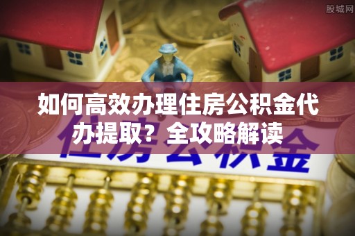 深泽如何高效办理住房公积金代办提取？全攻略解读