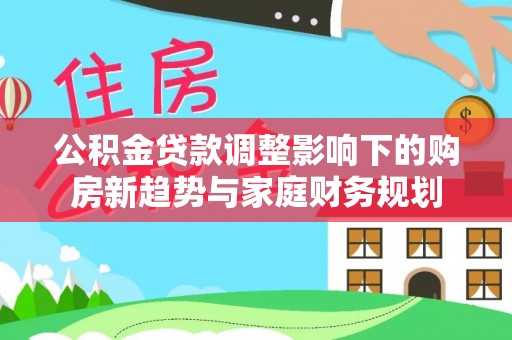 深泽公积金贷款调整影响下的购房新趋势与家庭财务规划