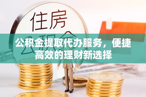 深泽公积金提取代办服务，便捷高效的理财新选择