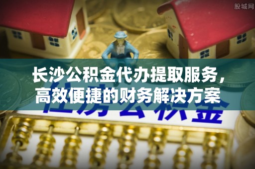 深泽长沙公积金代办提取服务，高效便捷的财务解决方案