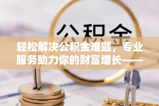 深泽轻松解决公积金难题，专业服务助力你的财富增长——代办公积金提取