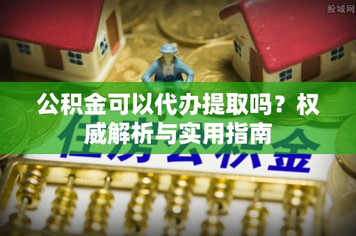 深泽公积金可以代办提取吗？权威解析与实用指南