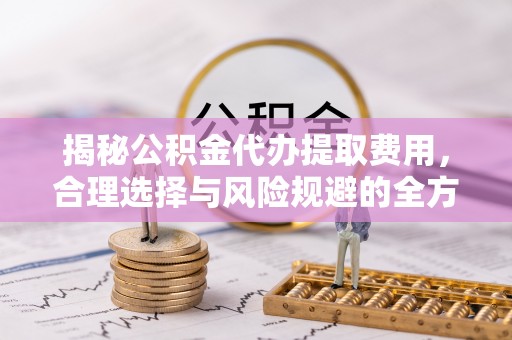 深泽揭秘公积金代办提取费用，合理选择与风险规避的全方位解析