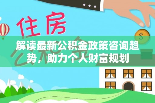深泽解读最新公积金政策咨询趋势，助力个人财富规划
