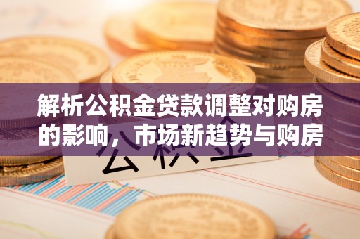 深泽解析公积金贷款调整对购房的影响，市场新趋势与购房者策略
