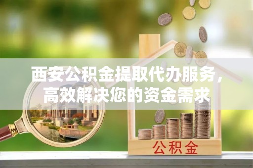 深泽西安公积金提取代办服务，高效解决您的资金需求