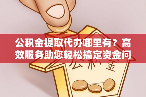 深泽公积金提取代办哪里有？高效服务助您轻松搞定资金问题