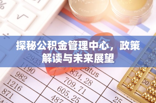 深泽探秘公积金管理中心，政策解读与未来展望
