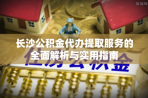 深泽长沙公积金代办提取服务的全面解析与实用指南
